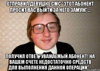 отправил девушке смс "этот абонент просит вас выйти за него замуж"... получил ответ "уважаемый абонент! на вашем счете недостаточно средств для выполнения данной операции". .