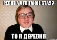 ребят а что такое gta5? то я деревня