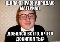 щипаю краску,продаю материал. добился всего. а чего добился ты?