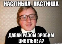 настінька , настюша давай разом зробим цивільне а?