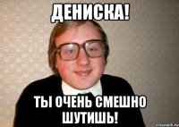 дениска! ты очень смешно шутишь!