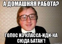 А ДОМАШНЯЯ РАБОТА? ГОЛОС ИЗ КЛАССА-ИДИ-КА СЮДА БАТАН*!