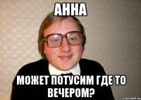 АННА МОЖЕТ ПОТУСИМ ГДЕ ТО ВЕЧЕРОМ?