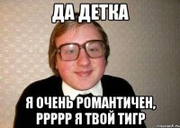 Да детка Я очень романтичен, ррррр я твой тигр