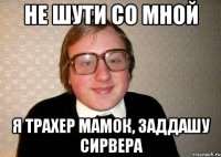 не шути со мной я трахер мамок, заддaшу сирвера