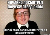 Ничайно посмотрел порнуху перед сном ЗАкрый глаза ладонью,отвернулся,и не может уснуть.