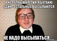 Я не полный кретин, я ботаню один - остальные высыпаются Не надо высыпаться.....