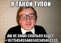 Я ТАКОЙ ТУПОЙ АЖ НЕ ЗНАЮ СКОЛЬКО БУДЕТ 1+1077545455446543345463535