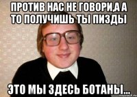 Против нас не говори,а а то получишь ты пизды это мы здесь ботаны...