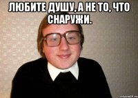 Любите душу, а не то, что снаружи. 