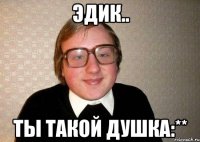 Эдик.. Ты такой душка:**