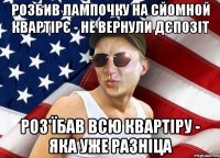 розбив лампочку на сйомной квартірє - не вернули дєпозіт роз'їбав всю квартіру - яка уже разніца