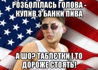 розболілась голова - купив 3 банки пива а шо? таблєтки і то дороже стоять!