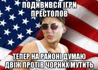 подивився ігри престолов тепер на районі думаю двіж протів чорних мутить