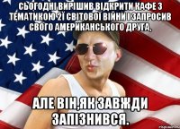 Сьогоднi вирішив відкрити кафе з тематикою 2ї світової війни і запросив свого американського друга, але він,як завжди запізнився.