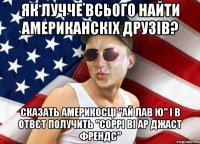 як лучче всього найти американскіх друзів? сказать америкосці "ай лав ю" і в отвєт получить "соррі ві ар джаст френдс"