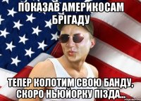 показав америкосам брігаду тепер колотим свою банду, скоро ньюйорку пізда...