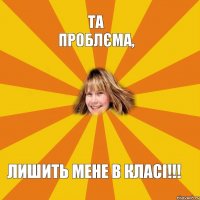 Та проблєма, Лишить мене в класі!!!