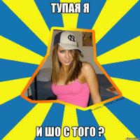 тупая я и шо с того ?