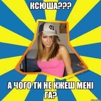 Ксюша??? А чого ти не кжеш мені га?