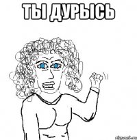 ты дурысь 