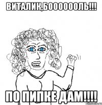 виталик,бооооооль!!! по пипке дам!!!