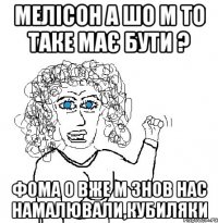 мелісон а шо м то таке має бути ? фома о вже м знов нас намалювали,кубиляки