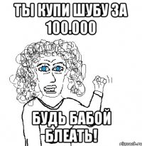 ты купи шубу за 100.000 будь бабой блеать!