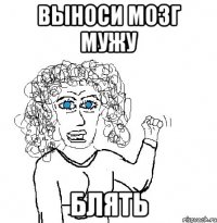 выноси мозг мужу блять