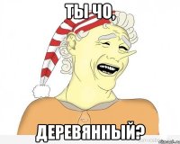 ты чо, деревянный?