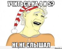 Учиться на 4 и 5? Не,не слышал