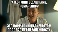 У тебя опять давление, Романенко? Это нормальный симпотом после 20 лет незалежности