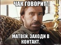 чак говорит: матвей, заходи в контакт.
