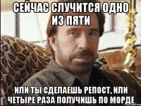 сейчас случится одно из пяти или ты сделаешь репост, или четыре раза получишь по морде