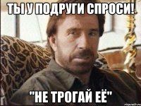 ты у подруги спроси! "не трогай её"