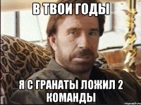 в твои годы я с гранаты ложил 2 команды