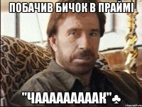 побачив бичок в праймі "чааааааааак"♣