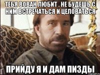 тебя вован любит . не будешь с ним встречаться и целоваться прийду я и дам пизды