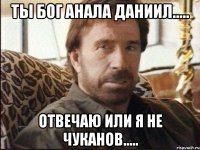 Ты бог анала Даниил..... Отвечаю Или я не Чуканов.....