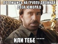Потпишись на группу:Двойная доза юмора:D Или тебе *****