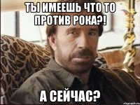 Ты имеешь что то против рока?! а сейчас?