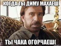 Когда ты Диму махаеш ты Чака огорчаеш(