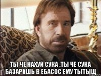  ты че нахуй сука ,ты че сука базаришь в ебасос ему тытыщ