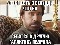 у тебя есть 3 секунди что би себатся в другую галактику педрила