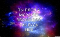 ТЫ ПЛОД 4 МЛРД ЛЕТ ЭВОЛЮЦИИ. ТАК БУДЬ ИМ!