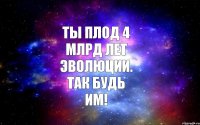 ТЫ ПЛОД 4 МЛРД ЛЕТ ЭВОЛЮЦИИ. ТАК БУДЬ ИМ!