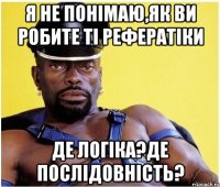 я не понімаю,як ви робите ті рефератіки де логіка?де послідовність?