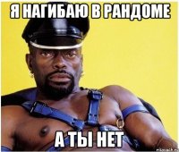 я нагибаю в рандоме а ты нет