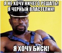 я не хочу ничего решать! я черный властелин! я хочу биск!