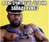 а ты считаешь что на западе хуже? 